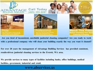 Are you tired of inconsistent, unreliable janitorial cleaning companies? Are you ready to work
with a professional company who will clean your building exactly the way you want it cleaned?
For over 20 years the management of Advantage Building Services has provided consistent,
results-driven janitorial cleaning services to the Everett, WA area.
We provide services to many types of facilities including banks, office buildings, medical
facilities, government, industrial and retail.
www.abservices.us
 