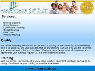 www.abservices.us
Services :
Janitorial Cleaning
Green Cleaning
Construction Cleaning
Carpet Cleaning
Floor Care
Window Washing
Quality:
We deliver the quality service that you expect in a building service contractor. A clean building
says a lot about you and your business. Call us. Our cleaning team will bring you the value that
you deserve at a price that you can afford. We can achieve the standards of cleanliness and
appearance your business requires . . . at a price that makes sense.
Training:
With our service, you won’t need to worry about supplies, equipment, employee training, or the
quality of maintenance your building receives because we do.
 