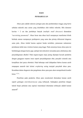 BAB I

                                  PENDAHULUAN



         Abses paru adalah nekrosis jaringan paru dan pembentukan rongga yang berisi

sebukan nekrotik atau cairan yang disebabkan oleh infeksi mikroba. Bila diameter

kavitas < 2 cm dan jumlahnya banyak (multiple small abscesses) dinamakan

“necrotising pneumonia”. Abses besar atau abses kecil mempunyai manifestasi klinik

berbeda namun mempunyai predisposisi yang sama dan prinsip diferensial diagnose

sama pula. Abses timbul karena aspirasi benda terinfeksi, penurunan mekanisme

pertahanan tubuh atau virulensi kuman yang tinggi. Pada umumnya kasus abses paru ini

berhubungan dengan karies gigi, epilepsi tak terkontrol, kerusakan paru sebelumnya dan

penyalahgunaan alkohol. Pada negara-negara maju jarang dijumpai kecuali penderita

dengan gangguan respons imun seperti penyalahgunaan obat, penyakit sistemik atau

komplikasi dari pasca obstruksi. Pada beberapa studi didapatkan bahwa kuman aerob

maupupun anaerob dari koloni oropharing sering menjadi penyebab abses paru.

Kesalahan dalam diagnosis dan pengobatan abses paru-paru akan memperburuk kondisi

klinis 1,2,3,4.

         Penelitian pada penderita Abses paru nosokomial ditemukan kuman aerob

seperti golongan enterobacteriaceae yang terbanyak. Sedangkan penelitian dengan

teknik biopsi perkutan atau aspirasi transtrakeal ditemukan terbanyak adalah kuman

anaerob4,




                                          1
 