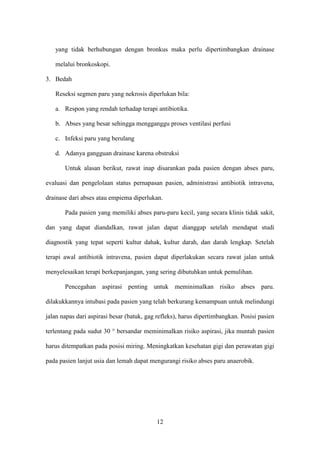 yang tidak berhubungan dengan bronkus maka perlu dipertimbangkan drainase

   melalui bronkoskopi.

3. Bedah

   Reseksi segmen paru yang nekrosis diperlukan bila:

   a. Respon yang rendah terhadap terapi antibiotika.

   b. Abses yang besar sehingga mengganggu proses ventilasi perfusi

   c. Infeksi paru yang berulang

   d. Adanya gangguan drainase karena obstruksi

       Untuk alasan berikut, rawat inap disarankan pada pasien dengan abses paru,

evaluasi dan pengelolaan status pernapasan pasien, administrasi antibiotik intravena,

drainase dari abses atau empiema diperlukan.

       Pada pasien yang memiliki abses paru-paru kecil, yang secara klinis tidak sakit,

dan yang dapat diandalkan, rawat jalan dapat dianggap setelah mendapat studi

diagnostik yang tepat seperti kultur dahak, kultur darah, dan darah lengkap. Setelah

terapi awal antibiotik intravena, pasien dapat diperlakukan secara rawat jalan untuk

menyelesaikan terapi berkepanjangan, yang sering dibutuhkan untuk pemulihan.

       Pencegahan aspirasi penting untuk meminimalkan risiko abses paru.

dilakukkannya intubasi pada pasien yang telah berkurang kemampuan untuk melindungi

jalan napas dari aspirasi besar (batuk, gag refleks), harus dipertimbangkan. Posisi pasien

terlentang pada sudut 30 ° bersandar meminimalkan risiko aspirasi, jika muntah pasien

harus ditempatkan pada posisi miring. Meningkatkan kesehatan gigi dan perawatan gigi

pada pasien lanjut usia dan lemah dapat mengurangi risiko abses paru anaerobik.




                                           12
 