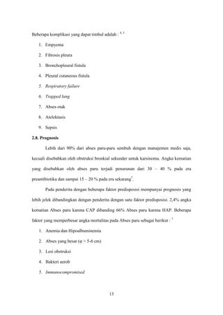 Beberapa komplikasi yang dapat timbul adalah : 4, 5

   1. Empyema

   2. Fibrosis pleura

   3. Bronchopleural fistula

   4. Pleural cutaneous fistula

   5. Respiratory failure

   6. Trapped lung

   7. Abses otak

   8. Atelektasis

   9. Sepsis

2.8. Prognosis

       Lebih dari 90% dari abses paru-paru sembuh dengan manajemen medis saja,

kecuali disebabkan oleh obstruksi bronkial sekunder untuk karsinoma. Angka kematian

yang disebabkan oleh abses paru terjadi penurunan dari 30 – 40 % pada era

preantibiotika dan sampai 15 – 20 % pada era sekarang7.

       Pada penderita dengan beberapa faktor predisposisi mempunyai prognosis yang

lebih jelek dibandingkan dengan penderita dengan satu faktor predisposisi. 2,4% angka

kematian Abses paru karena CAP dibanding 66% Abses paru karena HAP. Beberapa

faktor yang memperbesar angka mortalitas pada Abses paru sebagai berikut : 7

   1. Anemia dan Hipoalbuminemia

   2. Abses yang besar (φ > 5-6 cm)

   3. Lesi obstruksi

   4. Bakteri aerob

   5. Immunocompromised



                                          13
 
