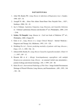 DAFTAR PUSTAKA

1. Asher MI, Beadry PH ; Lung Abscess in infections of Respicatory tract ; Canada ;
   1990 : 429 – 34.
2. Assegaff H. dkk ; Abses Paru dalam Dasar-Dasar Ilmu Penyakit Paru ; AUP ;
   Surabaya ; 2006; 136 – 41.
3. Jay A. Fishman, Aspiration, Empyema, Lung Abscesses, and Anaerobic Infections
   in : Fishman’s pulmonary Diseases and disorders 4th ed ; Philadelphia ; 2008 ; 2141
   – 2146.
4. Sydney M. Finegold, Lung Abscess in : Cecil text book of Medicine 23th ed ;
   Phildelphia ; 2008 ; Chapter 98
5. Garry et al ; Lung Abscess in a Lange Clinical Manual : Internal Medicina :
   Diagnosis and Therapy 3rd ; Oklahoma ; 1993 ; 119 – 120.
6. Hirshberg B et al ; Factors predicting mortality of patients with lung Abscsess ;
   Chest ; 115 ; 3 ; 1999 ; 746 – 52.
7. Johnson KM, Huseby JS ; Lung Abscess Caused by Legionella micdadei ; Chest 111
   ; 1 ; 1997 ; 109 – 13.
8. Ricaurte KK et al ; Allergic bronchopulmonary aspergillosis with multiple
   Streptococcus pneumonia Lung Abscess : an unussual insitial case presentation ;
   joutnal of allergy and clinical imonoligy ; 104 ; 1 1999 ; 238 – 40.
9. Klein JS et al ; Interventional Radiology of The Chest : Image Guided Percutaneons
   Drainage of Pleural Effusions, Lung Abscess, and Pneumothorax ; AJR ; 1995 ; 164
   ; 581 – 88.




                                           15
 