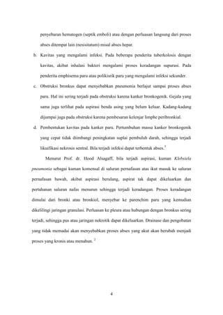 penyebaran hematogen (septik emboli) atau dengan perluasan langsung dari proses

    abses ditempat lain (nesisitatum) misal abses hepar.

b. Kavitas yang mengalami infeksi. Pada beberapa penderita tuberkolosis dengan

    kavitas, akibat inhalasi bakteri mengalami proses keradangan supurasi. Pada

    penderita emphisema paru atau polikisrik paru yang mengalami infeksi sekunder.

c. Obstruksi bronkus dapat menyebabkan pneumonia berlajut sampai proses abses

    paru. Hal ini sering terjadi pada obstruksi karena kanker bronkogenik. Gejala yang

    sama juga terlihat pada aspirasi benda asing yang belum keluar. Kadang-kadang

    dijumpai juga pada obstruksi karena pembesaran kelenjar limphe peribronkial.

d. Pembentukan kavitas pada kanker paru. Pertumbuhan massa kanker bronkogenik

    yang cepat tidak diimbangi peningkatan suplai pembuluh darah, sehingga terjadi

    likuifikasi nekrosis sentral. Bila terjadi infeksi dapat terbentuk abses.5

       Menurut Prof. dr. Hood Alsagaff, bila terjadi aspirasi, kuman Klebsiela

pneumonia sebagai kuman komensal di saluran pernafasan atas ikut masuk ke saluran

pernafasan bawah, akibat aspirasi berulang, aspirat tak dapat dikeluarkan dan

pertahanan saluran nafas menurun sehingga terjadi keradangan. Proses keradangan

dimulai dari bronki atau bronkiol, menyebar ke parenchim paru yang kemudian

dikelilingi jaringan granulasi. Perluasan ke pleura atau hubungan dengan bronkus sering

terjadi, sehingga pus atau jaringan nekrotik dapat dikeluarkan. Drainase dan pengobatan

yang tidak memadai akan menyebabkan proses abses yang akut akan berubah menjadi

proses yang kronis atau menahun. 2




                                             4
 