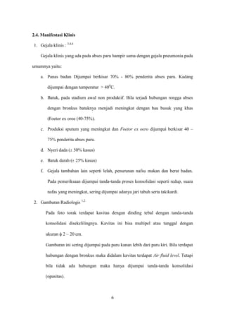 2.4. Manifestasi Klinis

1. Gejala klinis : 3,4,6

    Gejala klinis yang ada pada abses paru hampir sama dengan gejala pneumonia pada

umumnya yaitu:

    a. Panas badan Dijumpai berkisar 70% - 80% penderita abses paru. Kadang

        dijumpai dengan temperatur > 400C.

    b. Batuk, pada stadium awal non produktif. Bila terjadi hubungan rongga abses

        dengan bronkus batuknya menjadi meningkat dengan bau busuk yang khas

        (Foetor ex oroe (40-75%).

    c. Produksi sputum yang meningkat dan Foetor ex oero dijumpai berkisar 40 –

        75% penderita abses paru.

    d. Nyeri dada ( 50% kasus)

    e. Batuk darah ( 25% kasus)

    f. Gejala tambahan lain seperti lelah, penurunan nafsu makan dan berat badan.

        Pada pemeriksaan dijumpai tanda-tanda proses konsolidasi seperti redup, suara

        nafas yang meningkat, sering dijumpai adanya jari tabuh serta takikardi.

2. Gambaran Radiologis 1,2

       Pada foto torak terdapat kavitas dengan dinding tebal dengan tanda-tanda

       konsolidasi disekelilingnya. Kavitas ini bisa multipel atau tunggal dengan

       ukuran    2 – 20 cm.

       Gambaran ini sering dijumpai pada paru kanan lebih dari paru kiri. Bila terdapat

       hubungan dengan bronkus maka didalam kavitas terdapat Air fluid level. Tetapi

       bila tidak ada hubungan maka hanya dijumpai tanda-tanda konsolidasi

       (opasitas).



                                           6
 