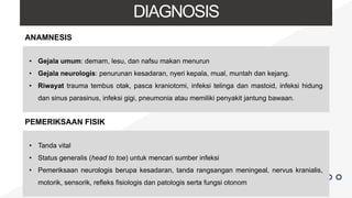 DIAGNOSIS
ANAMNESIS
• Gejala umum: demam, lesu, dan nafsu makan menurun
• Gejala neurologis: penurunan kesadaran, nyeri kepala, mual, muntah dan kejang.
• Riwayat trauma tembus otak, pasca kraniotomi, infeksi telinga dan mastoid, infeksi hidung
dan sinus parasinus, infeksi gigi, pneumonia atau memiliki penyakit jantung bawaan.
PEMERIKSAAN FISIK
• Tanda vital
• Status generalis (head to toe) untuk mencari sumber infeksi
• Pemeriksaan neurologis berupa kesadaran, tanda rangsangan meningeal, nervus kranialis,
motorik, sensorik, refleks fisiologis dan patologis serta fungsi otonom
 