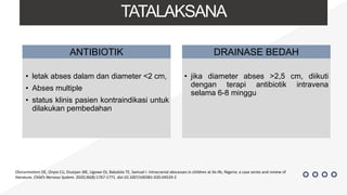TATALAKSANA
• letak abses dalam dan diameter <2 cm,
• Abses multiple
• status klinis pasien kontraindikasi untuk
dilakukan pembedahan
ANTIBIOTIK DRAINASE BEDAH
• jika diameter abses >2,5 cm, diikuti
dengan terapi antibiotik intravena
selama 6-8 minggu
Olorunmoteni OE, Onyia CU, Elusiyan JBE, Ugowe OJ, Babalola TE, Samuel I. Intracranial abscesses in children at Ile-Ife, Nigeria: a case series and review of
literature. Child’s Nervous System. 2020;36(8):1767-1771. doi:10.1007/s00381-020-04529-2
 