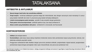 TATALAKSANA
• Sesuai dengan hasil kultur dan sensitivitas antibiotic
• Terapi empiris : kombinasi sefalosporin generasi ketiga dan metronidazole, atau dengan vancomycin untuk mencakupi S. aureus
yang resisten methicillin dan strain S. pneumonia yang resisten terhadap sefalosporin.
• Listeria monocytogenes pada neonatus : penisilin G atau ampisilin dengan gentamisin.
• Pada pasien immunocompromised : antibiotik spektrum luas, dan terapi amfoterisin B
• Abses cerebri yang disebabkan oleh jamur : amfoterisin B, voriconazole, dan fluconazole
ANTIBIOTIK & ANTIJAMUR
KORTIKOSTEROID
• Indikasi: jika terdapat edema
• Kontraindikasi: pada kasus tanpa adanya hipertensi intrakranial, karena risiko pembentukan kapsul yang tertunda, nekrosis, dan
efektivitas antibiotik yang lebih rendah.
• Penggunaan kortikosteroid telah dikaitkan dengan penurunan penetrasi antibiotik, penghambatan migrasi leukosit, penghambatan
pembentukan kapsul dengan peningkatan risiko ruptur intraventrikular, dan penurunan pertahanan host
Kanu OO, Ojo O, Esezobor C, et al. Pediatric brain abscess - etiology, management challenges and outcome in Lagos Nigeria. Surgical Neurology International. 2021;12.
doi:10.25259/SNI_605_2021
 