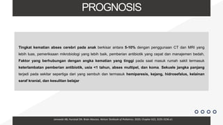 PROGNOSIS
Tingkat kematian abses cerebri pada anak berkisar antara 5-10% dengan penggunaan CT dan MRI yang
lebih luas, pemeriksaan mikrobiologi yang lebih baik, pemberian antibiotik yang cepat dan manajemen bedah,
Faktor yang berhubungan dengan angka kematian yang tinggi pada saat masuk rumah sakit termasuk
keterlambatan pemberian antibiotik, usia <1 tahun, abses multipel, dan koma. Sekuele jangka panjang
terjadi pada sekitar sepertiga dari yang sembuh dan termasuk hemiparesis, kejang, hidrosefalus, kelainan
saraf kranial, dan kesulitan belajar
Janowski AB, Hunstad DA. Brain Abscess. Nelson Textbook of Pediatrics. 2020; Chapter 622, 3235-3236.e1
 