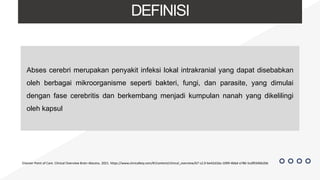 DEFINISI
Abses cerebri merupakan penyakit infeksi lokal intrakranial yang dapat disebabkan
oleh berbagai mikroorganisme seperti bakteri, fungi, dan parasite, yang dimulai
dengan fase cerebritis dan berkembang menjadi kumpulan nanah yang dikelilingi
oleh kapsul
Elsevier Point of Care. Clinical Overview Brain Abscess. 2021. https://www.clinicalkey.com/#!/content/clinical_overview/67-s2.0-be42d16a-1099-4bbd-a786-5cdf0346b2bb
 