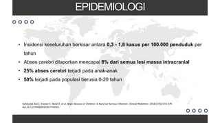 EPIDEMIOLOGI
• Insidensi keseluruhan berkisar antara 0,3 - 1,8 kasus per 100.000 penduduk per
tahun
• Abses cerebri dilaporkan mencapai 8% dari semua lesi massa intracranial
• 25% abses cerebri terjadi pada anak-anak
• 50% terjadi pada populasi berusia 0-20 tahun
Sahbudak Bal Z, Eraslan C, Bolat E, et al. Brain Abscess in Children: A Rare but Serious Infection. Clinical Pediatrics. 2018;57(5):574-579.
doi:10.1177/0009922817733301
 