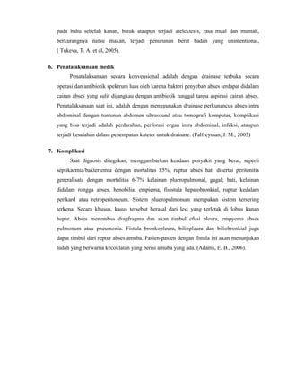 pada bahu sebelah kanan, batuk ataupun terjadi atelektesis, rasa mual dan muntah,
berkurangnya nafsu makan, terjadi penurunan berat badan yang unintentional,
( Tukeva, T. A. et al, 2005).
6. Penatalaksanaan medik
Penatalaksanaan secara konvensional adalah dengan drainase terbuka secara
operasi dan antibiotik spektrum luas oleh karena bakteri penyebab abses terdapat didalam
cairan abses yang sulit dijangkau dengan antibiotik tunggal tanpa aspirasi cairan abses.
Penatalaksanaan saat ini, adalah dengan menggunakan drainase perkunancus abses intra
abdominal dengan tuntunan abdomen ultrasound atau tomografi komputer, komplikasi
yang bisa terjadi adalah perdarahan, perforasi organ intra abdominal, infeksi, ataupun
terjadi kesalahan dalam penempatan kateter untuk drainase. (Palfreyman, J. M., 2003)
7. Komplikasi
Saat dignosis ditegakan, menggambarkan keadaan penyakit yang berat, seperti
septikaemia/bakteriemia dengan mortalitas 85%, ruptur abses hati disertai peritonitis
generalisata dengan mortalitas 6-7% kelainan plueropulmonal, gagal; hati, kelainan
didalam rongga abses, henobilia, empiema, fisistula hepatobronkial, ruptur kedalam
perikard atau retroperitoneum. Sistem plueropulmonum merupakan sistem tersering
terkena. Secara khusus, kasus tersebut berasal dari lesi yang terletak di lobus kanan
hepar. Abses menembus diagfragma dan akan timbul efusi pleura, empyema abses
pulmonum atau pneumonia. Fistula bronkopleura, biliopleura dan biliobronkial juga
dapat timbul dari reptur abses amuba. Pasien-pasien dengan fistula ini akan menunjukan
ludah yang berwarna kecoklatan yang berisi amuba yang ada. (Adams, E. B., 2006).

 