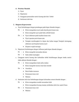 d. Prioritas Masalah
1) Nyeri
2) Hipertermi
3) Gangguan pemenuhan nutrisi kurang dari keb. Tubuh
4) Intoleransi aktivitas

2. Diagnosa Keperawatan
a. Nyeri berhubungan dengan peradangan pada hepar ditandai dengan :
Ds

:

Klien mengatakan nyeri pada daerah perut kanan atas
Klien mengeluh nyeri pada bahu sebelah kanan

Do :

Nyeri abdomen pada kuadran kanan atas
Nyeri spontan perut kanan atas
Nampak membungkuk ke depan dan kedua tangan Nampak memegang
abdomen saat berjalan karena nyeri
Ekspresi wajah meringis

b. Hipertermi berhubungan dengan inflamasi pada hepar ditandai dengan :
Ds

:

Do :

Klien mengeluh merasakan deman
Suhu tubuh meningkat

c. Gangguan nutrisi kurang dari kebutuhan tubuh berhubungan dengan intake nutrisi
tidak adekuat ditandai dengan :
Ds

:

Klien mengatakan tiada nafsu makan
Klien mengeluh merasa mual dan muntah

Do :

Anoreksia
Berat badan menurun
Penurunan tonus otot
Malaise

d. Intoleransi aktivitas berhubungan dengan kelemahan umum ditandai dengan :
Ds

:

Klien mengatakan mudah merasakan lelah
Klien mengatakan kurang mampu melakukan aktivitas seperti biasa

Do :

Penurunan tonus otot
Malaise

 