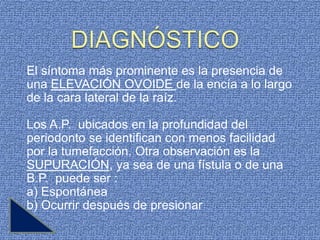 El síntoma más prominente es la presencia de
una ELEVACIÓN OVOIDE de la encía a lo largo
de la cara lateral de la raíz.

Los A.P. ubicados en la profundidad del
periodonto se identifican con menos facilidad
por la tumefacción. Otra observación es la
SUPURACIÓN, ya sea de una fístula o de una
B.P. puede ser :
a) Espontánea
b) Ocurrir después de presionar
 