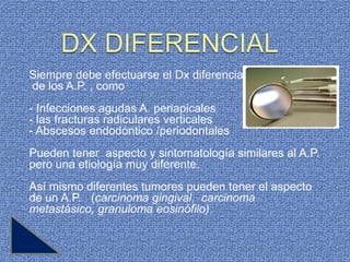 Siempre debe efectuarse el Dx diferencial
de los A.P. , como
- Infecciones agudas A. periapicales
- las fracturas radiculares verticales
- Abscesos endodóntico /periodontales
Pueden tener aspecto y sintomatología similares al A.P.
pero una etiología muy diferente.
Así mismo diferentes tumores pueden tener el aspecto
de un A.P. (carcinoma gingival, carcinoma
metastásico, granuloma eosinófilo)
 
