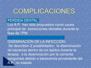 PERDIDA DENTAL:
Los A.P. han sido propuestos como causa
principal de extracciones dentales durante la
fase de TPM

DISEMINACIÓN DE LA INFECCIÓN:
 Se describen 2 posibilidades: la diseminación
de bacterias dentro de los tejidos durante la
terapia; ó la diseminación por la corriente
sanguínea debido a bacteremia proveniente del
A.P. no tratado
 