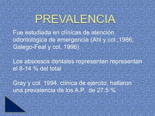 Fue estudiada en clínicas de atención
odontológica de emergencia (Ahl y col.,1986;
Galego-Feal y col. 1996).

Los abscesos dentales representan representan
el 8-14 % del total

Gray y col. 1994. clínica de ejercito, hallaron
una prevalencia de los A.P. de 27.5 %
 