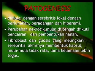 PATOGENESIS
• dimulai dengan serebritis lokal dengan
perlunakan, peradangan dan hiperemi.
• Perubahan nekrotik mulai di tengah diikuti
pencairan dan pembentukan nanah.
• Fibroblast dan gliosis yang melingkari
serebritis akhirnya membentuk kapsul,
mula-mula tidak rata, lama kelamaan lebih
tegas.
 