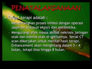 PENATALAKSANAAN
• Target terapi adalah :
– Menghilangkan proses infeksi dengan operasi
(aspirasi ataupun eksisi) dan antibiotika.
– Mengurangi efek massa akibat nekrosis jaringan
otak dan edema otak di sekitarnya. Serial CT
scan dikerjakan untuk menilai hasil terapi.
Enhancement akan menghilang dalam 3 - 4
bulan, tetapi bisa hingga 8 bulan.
 