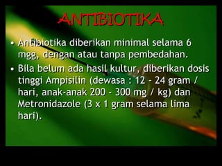 ANTIBIOTIKA
• Antibiotika diberikan minimal selama 6
mgg, dengan atau tanpa pembedahan.
• Bila belum ada hasil kultur, diberikan dosis
tinggi Ampisilin (dewasa : 12 - 24 gram /
hari, anak-anak 200 - 300 mg / kg) dan
Metronidazole (3 x 1 gram selama lima
hari).
 