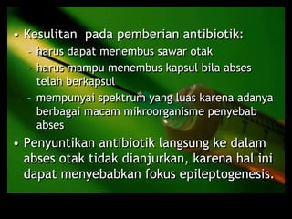 • Kesulitan pada pemberian antibiotik:
– harus dapat menembus sawar otak
– harus mampu menembus kapsul bila abses
telah berkapsul
– mempunyai spektrum yang luas karena adanya
berbagai macam mikroorganisme penyebab
abses
• Penyuntikan antibiotik langsung ke dalam
abses otak tidak dianjurkan, karena hal ini
dapat menyebabkan fokus epileptogenesis.
 