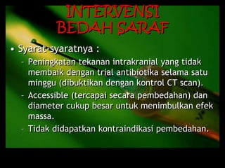 INTERVENSI
BEDAH SARAF
• Syarat-syaratnya :
– Peningkatan tekanan intrakranial yang tidak
membaik dengan trial antibiotika selama satu
minggu (dibuktikan dengan kontrol CT scan).
– Accessible (tercapai secara pembedahan) dan
diameter cukup besar untuk menimbulkan efek
massa.
– Tidak didapatkan kontraindikasi pembedahan.
 