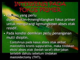 INTERVENSI PADA
FOKUS PRIMER
• Hal lain yang perlu
diperhatikanmenghilangkan fokus primer
untuk mengurangi kemungkinan abses otak
residif.
• Pada kondisi demikian perlu penanganan
multi disiplin.
– Contohnya pada kasus abses otak akibat
mastoiditis kronis suppurativa, maka tindakan
eksisi abses otak (bedah saraf) dikerjakan
terlebih dahulu sebelum tindakan
mastoidectomy (THT).
 