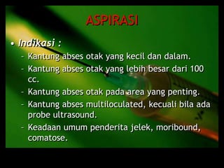 ASPIRASI
• Indikasi :
– Kantung abses otak yang kecil dan dalam.
– Kantung abses otak yang lebih besar dari 100
cc.
– Kantung abses otak pada area yang penting.
– Kantung abses multiloculated, kecuali bila ada
probe ultrasound.
– Keadaan umum penderita jelek, moribound,
comatose.
 