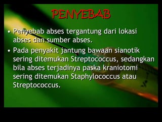 PENYEBAB
• Penyebab abses tergantung dari lokasi
abses dan sumber abses.
• Pada penyakit jantung bawaan sianotik
sering ditemukan Streptococcus, sedangkan
bila abses terjadinya paska kraniotomi
sering ditemukan Staphylococcus atau
Streptococcus.
 