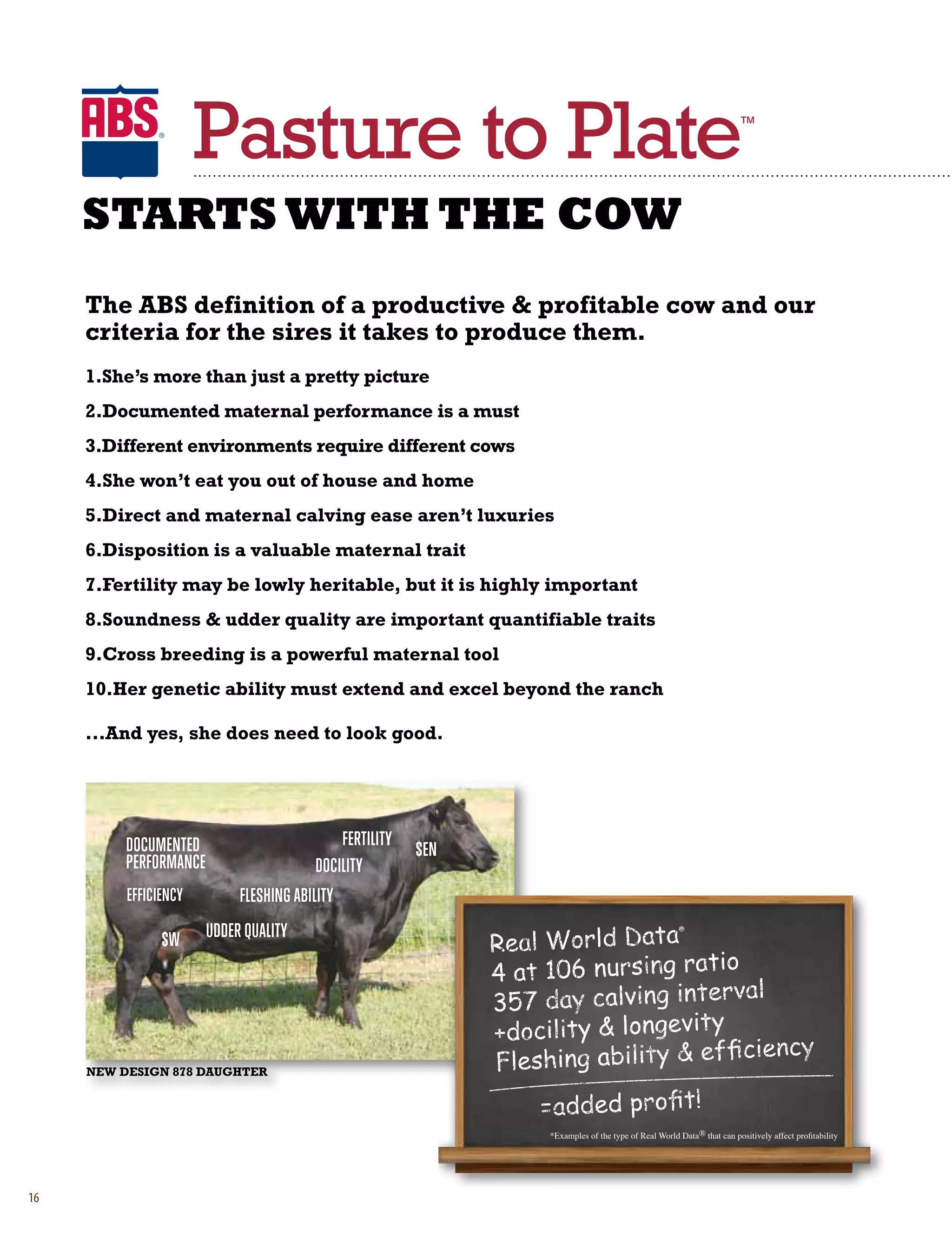 Pasture to Plate                                                                             ™




     STARTS WITH THE COW
     the abS definition of a productive  profitable cow and our
     criteria for the sires it takes to produce them.
     1.She’s more than just a pretty picture
     2.Documented maternal performance is a must
     3.Different environments require different cows
     4.She won’t eat you out of house and home
     5.Direct and maternal calving ease aren’t luxuries
     6.Disposition is a valuable maternal trait
     7.fertility may be lowly heritable, but it is highly important
     8.Soundness  udder quality are important quantifiable traits
     9.Cross breeding is a powerful maternal tool
     10.her genetic ability must extend and excel beyond the ranch

     ...and yes, she does need to look good.




          DocumenteD                         fertility
                                                         $en
          Performance                    Docility
          efficiency         fleshing ability

                $W      uDDer Quality




     NEw DESigN 878 DaughtEr




                                                               *Examples of the type of Real World Data® that can positively affect profitability




16
 