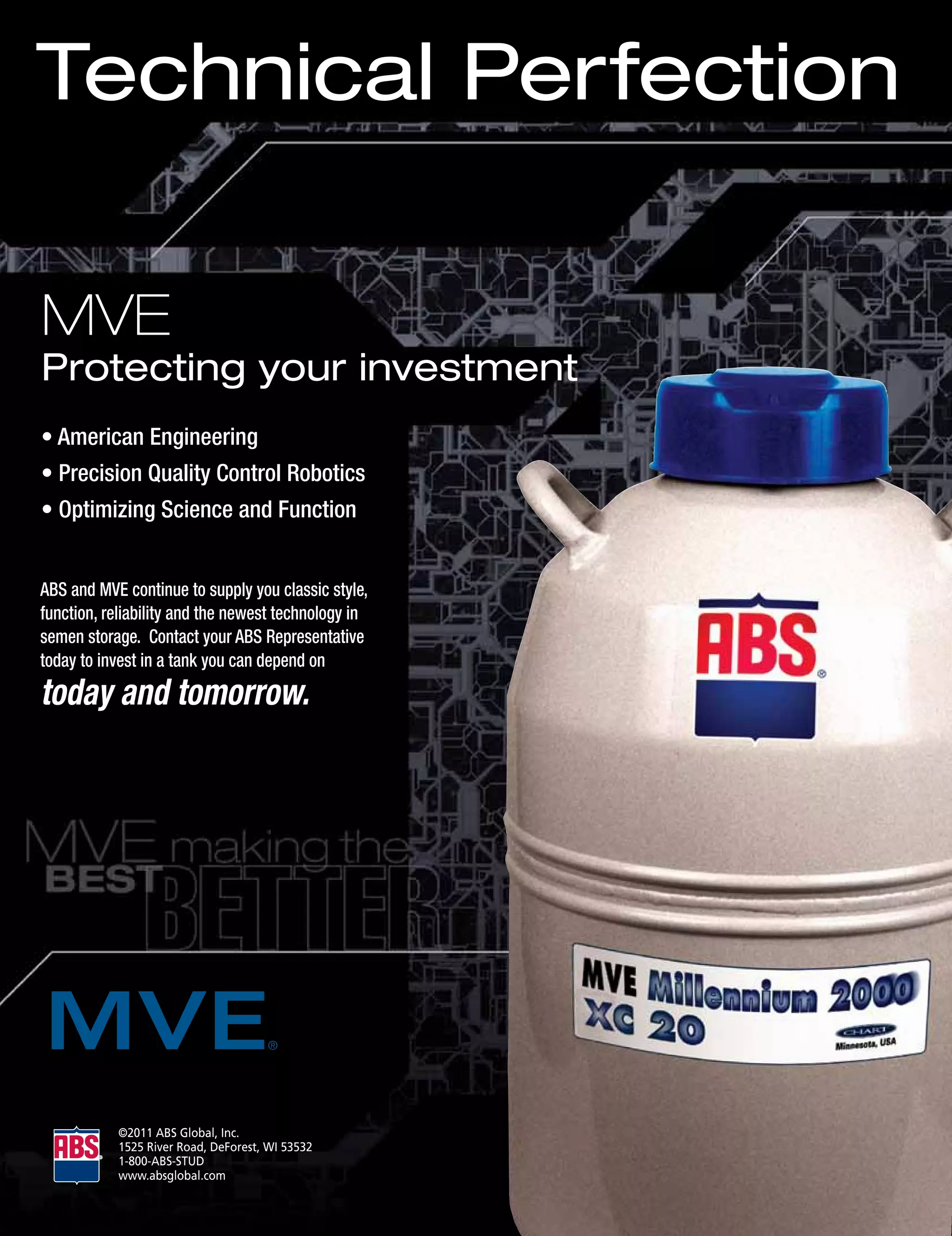 Technical Perfection

MVE
Protecting your investment
• American Engineering
• Precision Quality Control Robotics
• Optimizing Science and Function


ABS and MVE continue to supply you classic style,
function, reliability and the newest technology in
semen storage. Contact your ABS Representative
today to invest in a tank you can depend on
today and tomorrow.




           ©2011	ABS	Global,	Inc.
           1525	River	Road,	DeForest,	WI	53532
           1-800-ABS-STUD
           www.absglobal.com
 