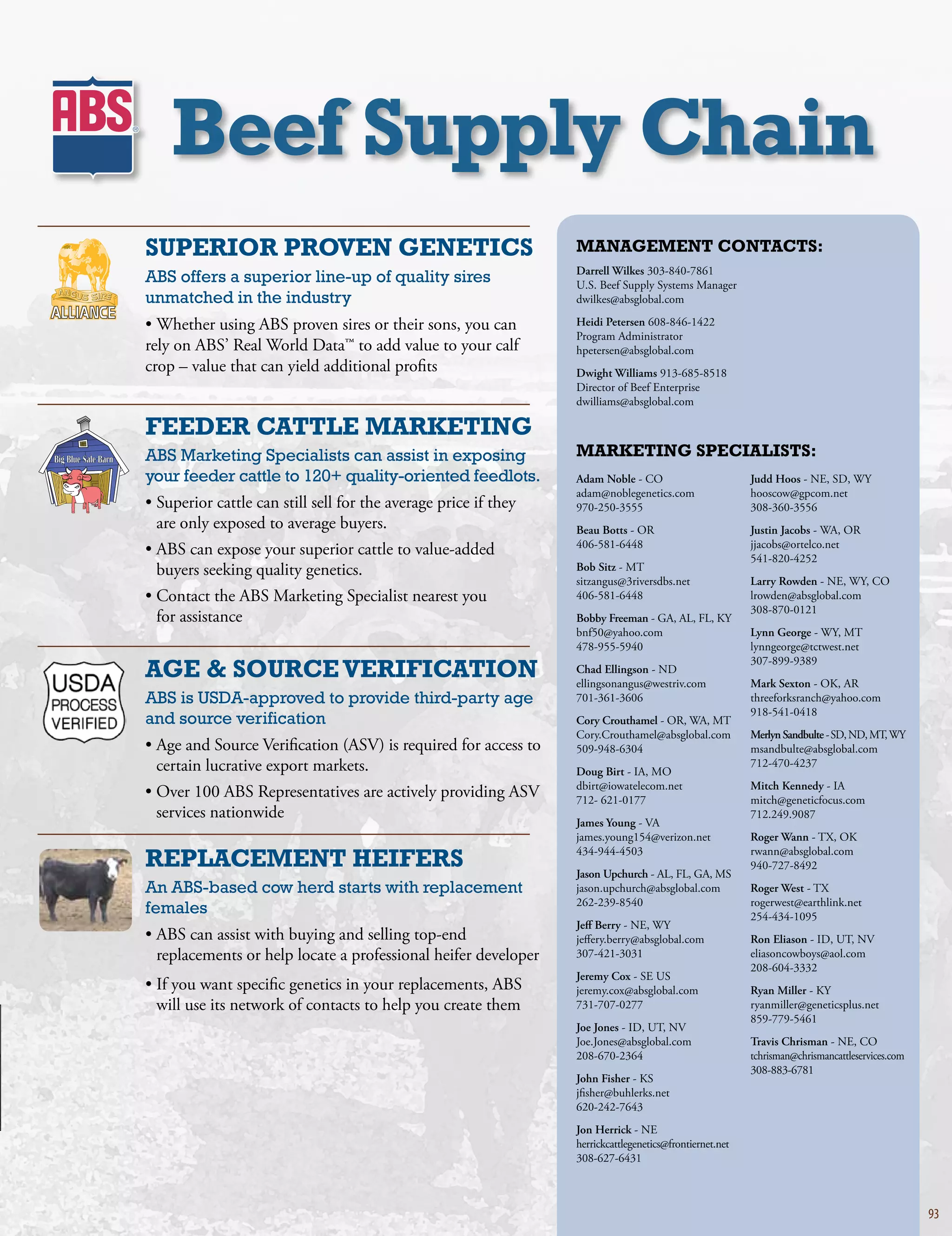 beef Supply Chain
SuPErior ProVEN gENEtiCS                                               MaNagEMENt CoNtaCtS:
                                                                       Darrell Wilkes303-840-7861
ABS offers a superior line-up of quality sires                         U.S.BeefSupplySystemsManager
unmatched in the industry                                              dwilkes@absglobal.com

•WhetherusingABSprovensiresortheirsons,youcan             Heidi Petersen608-846-1422
                                                                       ProgramAdministrator
relyonABS’RealWorldData™toaddvaluetoyourcalf             hpetersen@absglobal.com
crop–valuethatcanyieldadditionalprofits                         Dwight Williams913-685-8518
                                                                       DirectorofBeefEnterprise
                                                                       dwilliams@absglobal.com

fEEDEr CattlE MarKEtiNg
ABS Marketing Specialists can assist in exposing                       MarKEtiNg SPECialiStS:
your feeder cattle to 120+ quality-oriented feedlots.                  Adam Noble-CO                          Judd Hoos-NE,SD,WY
                                                                       adam@noblegenetics.com                  hooscow@gpcom.net
•Superiorcattlecanstillsellfortheaveragepriceifthey      970-250-3555                             308-360-3556
 areonlyexposedtoaveragebuyers.                                  Beau Botts-OR                          Justin Jacobs-WA,OR
                                                                       406-581-6448                             jjacobs@ortelco.net
•ABScanexposeyoursuperiorcattletovalue-added                                                         541-820-4252
 buyersseekingqualitygenetics.                                   Bob Sitz-MT
                                                                       sitzangus@3riversdbs.net                Larry Rowden-NE,WY,CO
•ContacttheABSMarketingSpecialistnearestyou                   406-581-6448                             lrowden@absglobal.com
                                                                                                                308-870-0121
 forassistance                                                       Bobby Freeman-GA,AL,FL,KY
                                                                       bnf50@yahoo.com                         Lynn George-WY,MT
                                                                       478-955-5940                             lynngeorge@tctwest.net

agE  SourCE VErifiCatioN
                                                                                                                307-899-9389
                                                                       Chad Ellingson-ND
                                                                       ellingsonangus@westriv.com              Mark Sexton-OK,AR
ABS is USDA-approved to provide third-party age                        701-361-3606                             threeforksranch@yahoo.com
                                                                                                                918-541-0418
and source verification                                                Cory Crouthamel-OR,WA,MT
                                                                       Cory.Crouthamel@absglobal.com           Merlyn Sandbulte-SD,ND,MT,WY
•AgeandSourceVerification(ASV)isrequiredforaccessto        509-948-6304                             msandbulte@absglobal.com
 certainlucrativeexportmarkets.                                    Doug Birt-IA,MO
                                                                                                                712-470-4237
                                                                       dbirt@iowatelecom.net                   Mitch Kennedy-IA
•Over100ABSRepresentativesareactivelyprovidingASV            712-621-0177                            mitch@geneticfocus.com
 servicesnationwide                                                                                           712.249.9087
                                                                       James Young-VA
                                                                       james.young154@verizon.net              Roger Wann-TX,OK

rEPlaCEMENt hEifErS                                                    434-944-4503
                                                                       Jason Upchurch-AL,FL,GA,MS
                                                                                                                rwann@absglobal.com
                                                                                                                940-727-8492

An ABS-based cow herd starts with replacement                          jason.upchurch@absglobal.com            Roger West-TX
                                                                       262-239-8540                             rogerwest@earthlink.net
females                                                                                                         254-434-1095
                                                                       Jeff Berry-NE,WY
•ABScanassistwithbuyingandsellingtop-end                   jeffery.berry@absglobal.com             Ron Eliason-ID,UT,NV
 replacementsorhelplocateaprofessionalheiferdeveloper          307-421-3031                             eliasoncowboys@aol.com
                                                                                                                208-604-3332
                                                                       Jeremy Cox-SEUS
•Ifyouwantspecificgeneticsinyourreplacements,ABS           jeremy.cox@absglobal.com                Ryan Miller-KY
 willuseitsnetworkofcontactstohelpyoucreatethem             731-707-0277                             ryanmiller@geneticsplus.net
                                                                                                                859-779-5461
                                                                       Joe Jones-ID,UT,NV
                                                                       Joe.Jones@absglobal.com                 Travis Chrisman-NE,CO
                                                                       208-670-2364                             tchrisman@chrismancattleservices.com
                                                                                                                308-883-6781
                                                                       John Fisher-KS
                                                                       jfisher@buhlerks.net
                                                                       620-242-7643
                                                                       Jon Herrick-NE
                                                                       herrickcattlegenetics@frontiernet.net
                                                                       308-627-6431



                                                                                                                                                       93
 
