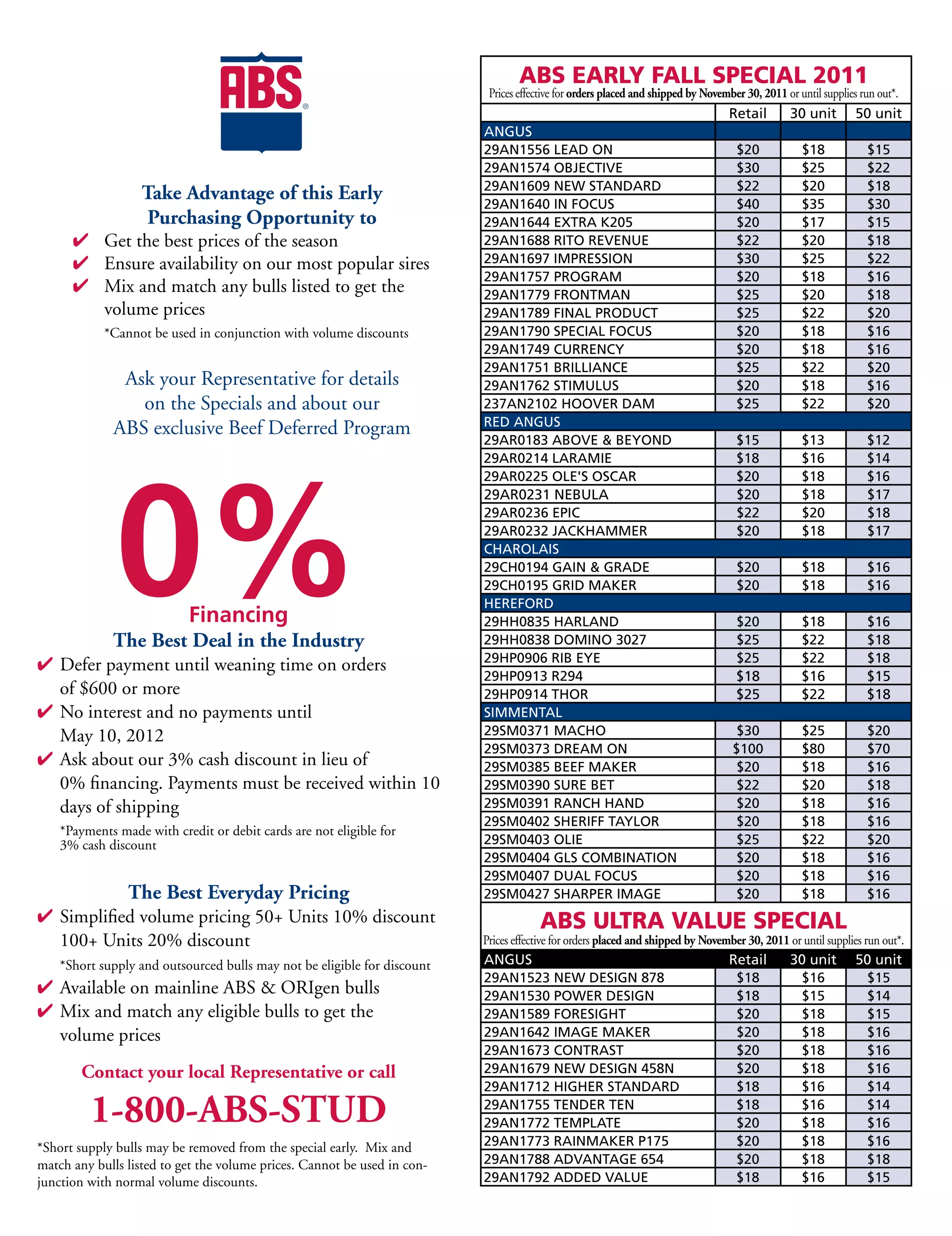 ABS	EARLY	FALL	SPECIAL	2011
                                                                           Prices effective for orders placed and shipped by November 30, 2011 or until supplies run out*.
                                                                          ANGUS                                                   Retail        30	unit         50	unit
                                                                          ANGUS
                                                                          29AN1556	LEAD	ON                                          $20            $18            $15
                                                                          29AN1574	OBJECTIVE                                        $30            $25            $22
                                                                          29AN1609	NEW	STANDARD                                     $22            $20            $18
                   Take Advantage of this Early                           29AN1640	IN	FOCUS                                         $40            $35            $30
                    Purchasing Opportunity to                             29AN1644	EXTRA	K205                                       $20            $17            $15
      4 Get the best prices of the season                                 29AN1688	RITO	REVENUE                                     $22            $20            $18
      4 Ensure availability on our most popular sires                     29AN1697	IMPRESSION                                       $30            $25            $22
                                                                          29AN1757	PROGRAM                                          $20            $18            $16
      4 Mix and match any bulls listed to get the                         29AN1779	FRONTMAN                                         $25            $20            $18
        volume prices                                                     29AN1789	FINAL	PRODUCT                                    $25            $22            $20
            *Cannot be used in conjunction with volume discounts          29AN1790	SPECIAL	FOCUS                                    $20            $18            $16
                                                                          29AN1749	CURRENCY                                         $20            $18            $16
                                                                          29AN1751	BRILLIANCE                                       $25            $22            $20
              Ask your Representative for details                         29AN1762	STIMULUS                                         $20            $18            $16
                on the Specials and about our                             237AN2102	HOOVER	DAM                                      $25            $22            $20
                                                                          RED	ANGUS
             ABS exclusive Beef Deferred Program
                                                                          29AR0183	ABOVE		BEYOND                                   $15            $13            $12




              0%
                                                                          29AR0214	LARAMIE                                          $18            $16            $14
                                                                          29AR0225	OLE'S	OSCAR                                      $20            $18            $16
                                                                          29AR0231	NEBULA                                           $20            $18            $17
                                                                          29AR0236	EPIC                                             $22            $20            $18
                                                                          29AR0232	JACKHAMMER                                       $20            $18            $17
                                                                          CHAROLAIS
                                                                          29CH0194	GAIN		GRADE                                     $20            $18            $16
                                                                          29CH0195	GRID	MAKER                                       $20            $18            $16
                                                                          HEREFORD
                           Financing                                      29HH0835	HARLAND                                          $20            $18            $16
             The Best Deal in the Industry                                29HH0838	DOMINO	3027                                      $25            $22            $18
                                                                          29HP0906	RIB	EYE                                          $25            $22            $18
4 Defer payment until weaning time on orders
                                                                          29HP0913	R294                                             $18            $16            $15
  of $600 or more                                                         29HP0914	THOR                                             $25            $22            $18
4 No interest and no payments until                                       SIMMENTAL
  May 10, 2012                                                            29SM0371	MACHO                                            $30            $25            $20
                                                                          29SM0373	DREAM	ON                                        $100            $80            $70
4 Ask about our 3% cash discount in lieu of                               29SM0385	BEEF	MAKER                                      $20             $18            $16
  0% financing. Payments must be received within 10                       29SM0390	SURE	BET                                        $22             $20            $18
  days of shipping                                                        29SM0391	RANCH	HAND                                      $20             $18            $16
                                                                          29SM0402	SHERIFF	TAYLOR                                  $20             $18            $16
    *Payments made with credit or debit cards are not eligible for
    3% cash discount                                                      29SM0403	OLIE                                            $25             $22            $20
                                                                          29SM0404	GLS	COMBINATION                                 $20             $18            $16
                                                                          29SM0407	DUAL	FOCUS                                      $20             $18            $16
                The Best Everyday Pricing                                 29SM0427	SHARPER	IMAGE                                   $20             $18            $16
4 Simplified volume pricing 50+ Units 10% discount                                    ABS	ULTRA	VALUE	SPECIAL
  100+ Units 20% discount                                                 Prices effective for orders placed and shipped by November 30, 2011 or until supplies run out*.
    *Short supply and outsourced bulls may not be eligible for discount   ANGUS                                                   Retail        30	unit         50	unit
                                                                          29AN1523	NEW	DESIGN	878                                  $18           $16             $15
4 Available on mainline ABS  ORIgen bulls                                29AN1530	POWER	DESIGN                                    $18           $15             $14
4 Mix and match any eligible bulls to get the                             29AN1589	FORESIGHT                                       $20           $18             $15
  volume prices                                                           29AN1642	IMAGE	MAKER                                     $20           $18             $16
                                                                          29AN1673	CONTRAST                                        $20           $18             $16
        Contact your local Representative or call                         29AN1679	NEW	DESIGN	458N                                 $20           $18             $16
                                                                          29AN1712	HIGHER	STANDARD                                 $18           $16             $14

         1-800-ABS-STUD                                                   29AN1755	TENDER	TEN
                                                                          29AN1772	TEMPLATE
                                                                                                                                   $18
                                                                                                                                   $20
                                                                                                                                                 $16
                                                                                                                                                 $18
                                                                                                                                                                 $14
                                                                                                                                                                 $16
*Short supply bulls may be removed from the special early. Mix and        29AN1773	RAINMAKER	P175                                  $20           $18             $16
match any bulls listed to get the volume prices. Cannot be used in con-   29AN1788	ADVANTAGE	654                                   $20           $18             $18
junction with normal volume discounts.                                    29AN1792	ADDED	VALUE                                     $18           $16             $15
 