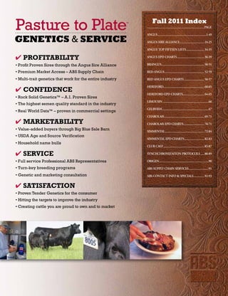 Pasture to Plate                                           ™         Fall 2011 Index
                                                               ................................................................................page

                                                               aNgUS.....................................................................1-49
GENETICS & SERVICE                                             aNgUS.SIRe.aLLIaNCe................................... 24-25

                                                               aNgUS.TOp.FIFTeeN.LISTS.......................... 34-35

4 Profitability                                                aNgUS.epD.CHaRTS....................................... 36-39

• Profit Proven Sires through the Angus Sire Alliance          BRaNgUS............................................................ 50-51
                                                                      .

• Premium Market Access – ABS Supply Chain                     ReD.aNgUS........................................................ 52-59

• Multi-trait genetics that work for the entire industry       ReD.aNgUS.epD.CHaRTS............................. 56-57

                                                               HeReFORD......................................................... 60-65
                                                                       .
4 CoNfiDENCE
                                                               HeReFORD.epD.CHaRTS.............................. 64-65
                                                                                  .
• Rock Solid Genetics™ – A.I. Proven Sires
                                                               LIMOUSIN.................................................................66
• The highest semen quality standard in the industry
                                                               geLBVIeH..................................................................67
• Real World Data™ – proven in commercial settings
                                                               CHaROLaIS......................................................... 69-71
4 MarKEtability                                                CHaROLaIS.epD.CHaRTS.............................. 70-71
• Value-added buyers through Big Blue Sale Barn                SIMMeNTaL........................................................ 72-84
• USDA Age and Source Verification
                                                               SIMMeNTaL.epD.CHaRTS............................ 82-83
                                                                                   .
• Household name bulls
                                                               CLUB.CaLF.......................................................... 85-87

4 SErViCE                                                      SYNCHCHRONIZaITON.pROTOCOLS...... 88-89

• Full service Professional ABS Representatives                ORIgeN......................................................................90

• Turn-key breeding programs                                   aBS.SUppLY.CHaIN.SeRVICeS............................91
• Genetic and marketing consultation                           aBS.CONTaCT.INFO.&.SpeCIaLS............... 92-93
                                                                                          .


4 SatiSfaCtioN
• Proven Tender Genetics for the consumer
• Hitting the targets to improve the industry
• Creating cattle you are proud to own and to market
 