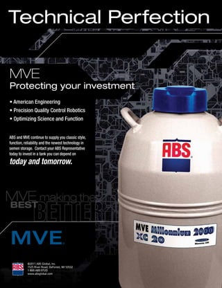 Technical Perfection

MVE
Protecting your investment
• American Engineering
• Precision Quality Control Robotics
• Optimizing Science and Function


ABS and MVE continue to supply you classic style,
function, reliability and the newest technology in
semen storage. Contact your ABS Representative
today to invest in a tank you can depend on
today and tomorrow.




           ©2011	ABS	Global,	Inc.
           1525	River	Road,	DeForest,	WI	53532
           1-800-ABS-STUD
           www.absglobal.com
 