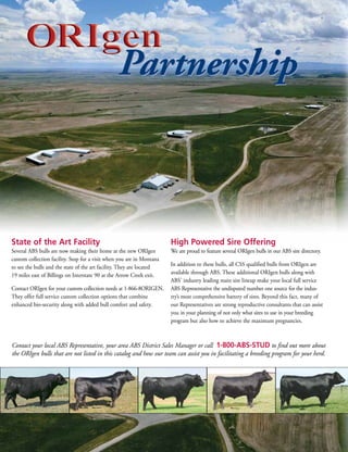 Partnership



State of the Art Facility                                                High Powered Sire Offering
SeveralABSbullsarenowmakingtheirhomeatthenewORIgen          WeareproudtofeatureseveralORIgenbullsinourABSsiredirectory.
customcollectionfacility.StopforavisitwhenyouareinMontana
                                                                   Inadditiontothesebulls,allCSSqualifiedbullsfromORIgenare
toseethebullsandthestateoftheartfacility.Theyarelocated
19mileseastofBillingsonInterstate90attheArrowCreekexit.availablethroughABS.TheseadditionalORIgenbullsalongwith
                                                                   ABS’industryleadingmainsirelineupmakeyourlocalfullservice
ContactORIgenforyourcustomcollectionneedsat1-866-8ORIGEN. ABSRepresentativetheundisputednumberonesourcefortheindus-
Theyofferfullservicecustomcollectionoptionsthatcombine    try’smostcomprehensivebatteryofsires.Beyondthisfact,manyof
enhancedbio-securityalongwithaddedbullcomfortandsafety.   ourRepresentativesarestrongreproductiveconsultantsthatcanassist
                                                                   youinyourplanningofnotonlywhatsirestouseinyourbreeding
                                                                   programbutalsohowtoachievethemaximumpregnancies.



Contact your local ABS Representative, your area ABS District Sales Manager or call 1-800-ABS-STUD to find out more about
the ORIgen bulls that are not listed in this catalog and how our team can assist you in facilitating a breeding program for your herd.
 