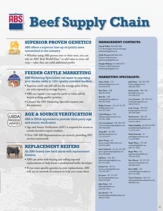 beef Supply Chain
SuPErior ProVEN gENEtiCS                                               MaNagEMENt CoNtaCtS:
                                                                       Darrell Wilkes303-840-7861
ABS offers a superior line-up of quality sires                         U.S.BeefSupplySystemsManager
unmatched in the industry                                              dwilkes@absglobal.com

•WhetherusingABSprovensiresortheirsons,youcan             Heidi Petersen608-846-1422
                                                                       ProgramAdministrator
relyonABS’RealWorldData™toaddvaluetoyourcalf             hpetersen@absglobal.com
crop–valuethatcanyieldadditionalprofits                         Dwight Williams913-685-8518
                                                                       DirectorofBeefEnterprise
                                                                       dwilliams@absglobal.com

fEEDEr CattlE MarKEtiNg
ABS Marketing Specialists can assist in exposing                       MarKEtiNg SPECialiStS:
your feeder cattle to 120+ quality-oriented feedlots.                  Adam Noble-CO                          Judd Hoos-NE,SD,WY
                                                                       adam@noblegenetics.com                  hooscow@gpcom.net
•Superiorcattlecanstillsellfortheaveragepriceifthey      970-250-3555                             308-360-3556
 areonlyexposedtoaveragebuyers.                                  Beau Botts-OR                          Justin Jacobs-WA,OR
                                                                       406-581-6448                             jjacobs@ortelco.net
•ABScanexposeyoursuperiorcattletovalue-added                                                         541-820-4252
 buyersseekingqualitygenetics.                                   Bob Sitz-MT
                                                                       sitzangus@3riversdbs.net                Larry Rowden-NE,WY,CO
•ContacttheABSMarketingSpecialistnearestyou                   406-581-6448                             lrowden@absglobal.com
                                                                                                                308-870-0121
 forassistance                                                       Bobby Freeman-GA,AL,FL,KY
                                                                       bnf50@yahoo.com                         Lynn George-WY,MT
                                                                       478-955-5940                             lynngeorge@tctwest.net

agE  SourCE VErifiCatioN
                                                                                                                307-899-9389
                                                                       Chad Ellingson-ND
                                                                       ellingsonangus@westriv.com              Mark Sexton-OK,AR
ABS is USDA-approved to provide third-party age                        701-361-3606                             threeforksranch@yahoo.com
                                                                                                                918-541-0418
and source verification                                                Cory Crouthamel-OR,WA,MT
                                                                       Cory.Crouthamel@absglobal.com           Merlyn Sandbulte-SD,ND,MT,WY
•AgeandSourceVerification(ASV)isrequiredforaccessto        509-948-6304                             msandbulte@absglobal.com
 certainlucrativeexportmarkets.                                    Doug Birt-IA,MO
                                                                                                                712-470-4237
                                                                       dbirt@iowatelecom.net                   Mitch Kennedy-IA
•Over100ABSRepresentativesareactivelyprovidingASV            712-621-0177                            mitch@geneticfocus.com
 servicesnationwide                                                                                           712.249.9087
                                                                       James Young-VA
                                                                       james.young154@verizon.net              Roger Wann-TX,OK

rEPlaCEMENt hEifErS                                                    434-944-4503
                                                                       Jason Upchurch-AL,FL,GA,MS
                                                                                                                rwann@absglobal.com
                                                                                                                940-727-8492

An ABS-based cow herd starts with replacement                          jason.upchurch@absglobal.com            Roger West-TX
                                                                       262-239-8540                             rogerwest@earthlink.net
females                                                                                                         254-434-1095
                                                                       Jeff Berry-NE,WY
•ABScanassistwithbuyingandsellingtop-end                   jeffery.berry@absglobal.com             Ron Eliason-ID,UT,NV
 replacementsorhelplocateaprofessionalheiferdeveloper          307-421-3031                             eliasoncowboys@aol.com
                                                                                                                208-604-3332
                                                                       Jeremy Cox-SEUS
•Ifyouwantspecificgeneticsinyourreplacements,ABS           jeremy.cox@absglobal.com                Ryan Miller-KY
 willuseitsnetworkofcontactstohelpyoucreatethem             731-707-0277                             ryanmiller@geneticsplus.net
                                                                                                                859-779-5461
                                                                       Joe Jones-ID,UT,NV
                                                                       Joe.Jones@absglobal.com                 Travis Chrisman-NE,CO
                                                                       208-670-2364                             tchrisman@chrismancattleservices.com
                                                                                                                308-883-6781
                                                                       John Fisher-KS
                                                                       jfisher@buhlerks.net
                                                                       620-242-7643
                                                                       Jon Herrick-NE
                                                                       herrickcattlegenetics@frontiernet.net
                                                                       308-627-6431



                                                                                                                                                       93
 