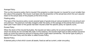 Average Policy
This is a
fi
re insurance policy that is insured if the property is under-insured, ie; insured for a sum smaller than
the value of the property. The insurer must bear only the proportion of the actual loss which the sum assured
bears to the actual value of the property at the time of loss.
Floating policy
This type of
fi
re insurance policy covers several types of goods lying at various locations for one amount and
one premium. The premium normally charged under this policy is the average of the premia that would have
been paid if each batch of the goods had been insured under the speci
fi
c policy for speci
fi
c sums.
Excess Policy
When the stock of the insured
fl
uctuates, the insured can take a policy for an amount below the amount in
which his stocks do not normally fall under. In this instance, the insured might have to take another insurance
policy to cover the maximum amount of stocks which might reach sometimes. The former type of policy is
called First Loss Policy and the latter is called Excess Policy.
Blanket Policy
A blanket policy is that which covers all assets,
fi
xed as well as current, under one policy.
 