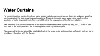 Water Curtains
To protect the other targets from
fi
res, water shields called water curtains were designed and used as safety
devices against the
fi
res, in various con
fi
gurations. These devices use water spray made up of very
fi
ne
particles of water dispersed in air, form a shield limiting the propagation of the
fl
ames radiation.
The e
ffi
ciency of such device lies
fi
rst in the absorption of
fi
re radiation by the wet air (CO, CO 2 and H 2 O)
and then in the absorption and the scattering of radiation by water droplets.
We assume that the curtain will be located in front of the target to be protected, but su
ffi
ciently far from
fi
re to
avoid any interaction with the
fl
ames.
 