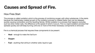 Causes and Spread of Fire.
How Fires Start
The process is called oxidation which is the process of combining oxygen with other substances. A
fi
re starts
because the heat/energy created as part of the oxidation process is created faster than can be released,
quickly causing combustion and the resulting
fl
ames. Whilst oxidation is a process that happens everyday
such as when metal rusts, the di
ff
erence is the speed of which it occurs. Fire is a rapid oxidation process that
spreads quickly and will keep burning until one or more of the three necessary components is removed.
Fire is a chemical process that requires three components to be present:
• Heat – enough to make the fuel burn
• Oxygen
• Fuel – anything that will burn whether solid, liquid or gas
 
