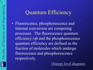 Faculty of Science and Engineering 
Quantum Efficiency 
• Fluorescence, phosphorescence and 
internal conversion are competing 
processes. The fluorescence quantum 
efficiency () and the phosphorescence 
quantum efficiency are defined as the 
fraction of molecules which undergo 
fluorescence and phosphorescence 
respectively. 
(Energy level diagram) 
, 
 
. , 
 
. 
 