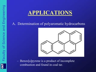 Faculty of Science and Engineering 
APPLICATIONS 
A. Determination of polyaromatic hydrocarbons 
– Benzo[a]pyrene is a product of incomplete 
combustion and found in coal tar. 
 