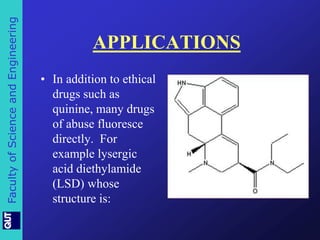 Faculty of Science and Engineering 
APPLICATIONS 
• In addition to ethical 
drugs such as 
quinine, many drugs 
of abuse fluoresce 
directly. For 
example lysergic 
acid diethylamide 
(LSD) whose 
structure is: 
 