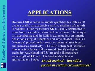 Faculty of Science and Engineering 
APPLICATIONS 
Because LSD is active in minute quantities (as little as 50 
g taken orally) an extremely sensitive methods of analysis 
is required. Fluorimetrically LSD is usually determined in 
urine from a sample of about 5mL in volume. The sample 
is made alkaline and the LSD is extracted into an organic 
phase consisting of n-heptane and amyl alcohol. This is a 
"clean-up" procedure that removes potential interferents 
and increases sensitivity. The LSD is then back-extracted 
into an acid solution and measured directly using and 
excitation wavelength of 335 nm and a fluorescence 
wavelength of 435 nm. The limit of detection is 
approximately 1 ppb: An old method – but still a 
goodie in certain circumstances! 
