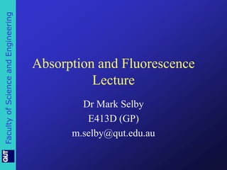 Faculty of Science and Engineering 
Absorption and Fluorescence 
Lecture 
Dr Mark Selby 
E413D (GP) 
m.selby@qut.edu.au 
 