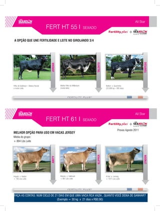 All Star
                                   FERT HT 55 I                          SEXADO


 A OPÇÃO QUE UNE FERTILIDADE E LEITE NO GIROLANDO 3/4




                                                                                                                              TORPEDO
                                                                                  TALENTO
                                    JORDAN




Filho de Goldwyn – Beleza Racial             Melhor filho do Millenium                      Bolton x Quartinha
e muito Leite                                (muito leite)                                  (22.000 kg – 365 dias)




                                                                                                                        All Star
                                   FERT HT 61 I                          SEXADO

                                                                                                         Provas Agosto 2011
MELHOR OPÇÃO PARA USO EM VACAS JERSEY
Média do grupo:
+ 894 Lbs Leite
                                                                                  KLIPPER




                                                                                                                              LYNDON
                                    AMITY




Impuls x Hadyn                               Klassic x Hallmark                             Artist x Lemvig
+ 746 Lbs Leite                              + 861 Lbs Leite                                + 1077 Lbs Leite




FAÇA AS CONTAS: NUM CICLO DE 21 DIAS EM QUE UMA VACA FICA VAZIA , QUANTO VOCÊ DEIXA DE GANHAR?
                              (Exemplo = 30 kg x 21 dias x R$0,90)
 