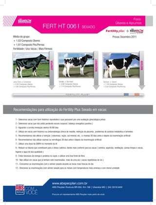 Foco:
                                                                                                                         Úberes e Aprumos
                                   FERT HT 006 I                                    SEXADO

Média do grupo:                                                                                                       Provas Dezembro 2011
+ 1,03 Composto Úberes
+ 1,81 Composto Pés/Pernas
Fertilidade / Uso Vacas / Mais Fêmeas




                                                                                                MACHINIST
                                            JUNIPER




                                                                                                                                                   MATSON
Juror Ford x Convincer                                  Shottle x Die-Hard                                  Durham x Storm
+ 0,92 Composto Úberes                                  + 0,69 Composto Úberes                              + 1,48 Composto Úberes
+1,66 Composto Pés/Pernas                               +1,14 Composto Pés/Pernas                           +2,64 Composto Pés/Pernas




Recomendações para utilização do Fertility Plus Sexado em vacas:

  1 - Selecionar vacas com bom histórico reprodutivo e que passaram por uma avaliação ginecológica prévia
  2 - Selecionar vacas que não estão perdendo escore corporal ( balanço energético positivo )
  3 - Aguardar a correta involução uterina 45-60 dias
  4 - Utilizar em vacas sem histórico ou sintomatologia clínica de mastite, retenção de placenta , problemas de acidose metabólica e laminites
  5 - Recomendamos não alterar a nutrição ( volumoso, ração, sal mineral, etc. ) e manejo 30 dias antes e depois da inseminação artificial
  6 - Recomendamos não utilizar vacinas ou vermífugos 30 dias antes e depois da inseminação artificial
  7 - Utilizar uma dose de GNRH no momento da IA
  8 - Reduzir os fatores que contribuem para o stress calórico, dando mais conforto para as vacas ( sombra, aspersão, ventilação, camas limpas e secas,
  higiene e água de boa qualidade )
  9 - Evitar excessos de energia e proteína na ração, e utilizar uma boa fonte de fibra
  10 - Não utilizar em vacas que já tenham sido inseminadas mais de uma vez ( vacas repetidoras de cio )
  11 - Concentrar as inseminações com o sêmen sexado durante as horas mais frescas do dia
  12 - Direcionar as inseminações com sêmen sexado para os meses com temperaturas mais amenas e com menor umidade




                                                www.abspecplan.com.br
                                                ABS Pecplan Rodovia BR-050, Km 196 | Uberaba MG | (34) 3319.5400


                                                Procure um representante ABS Pecplan mais perto de você.
 