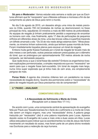 AUXILIAR DO MODERADOR


   Só para o Moderador: Vamos estudar esta semana a razão por que as Escri-
turas afirmam que foi “necessário” que o Messias sofresse e morresse a fim de dar
cumprimento ao plano de Deus para remir o mundo.

   No dia 5 de agosto de 2010, um desastre atingiu uma mina de metais precio-
sos no Chile, quando 700 mil toneladas de rochas se desmoronaram no fosso
principal da mina, sepultando 33 mineiros a mais de 800 metros de profundidade.
As equipas de resgate já tinham praticamente perdido a esperança de encontrar
os homens com vida, mas finalmente, após 17 dias de perfurações de pequenos
orifícios em diferentes áreas da mina, uma das brocas voltou à superfície trazendo
um bilhete amarrado a ela: “Os 33 de nós neste abrigo estamos bem.” Miraculosa-
mente, os mineiros tinham sobrevivido, ainda que tenham quase morrido de fome.
Foram imediatamente traçados planos para escavar um túnel de resgate.
   Embora muita gente ficasse frustrada por o túnel de resgate ter levado mais de
dois meses a ser perfurado, outras pessoas estavam preocupadas por o diâmetro
do túnel, que se prolongava por aproximadamente 700 metros através de rocha
compacta, ser demasiado pequeno.
   Que razão levou a que o túnel fosse tão estreito? Embora os engenheiros tives-
sem explicações pormenorizadas, a simples resposta era que era “necessário” ser
assim para que o resgate fosse bem-sucedido. Um túnel de resgate mais largo,
numa mina super explorada que já tinha mais de cem anos, era simplesmente
perigoso de mais.

   Pense Nisto: A agonia dos mineiros chilenos tem um paralelismo na nossa
necessidade de resgate divino. Quanto dos pormenores sobre a “necessidade” do
plano de resgate traçado por Deus precisamos nós de compreender?

     2.º PASSO – ANALISAR!

                             COMENTÁRIO BÍBLICO

                I. A Necessidade do Sofrimento e Morte de Cristo
                       (Recapitule com a classe Atos 17:1-4.)

    De acordo com Lucas, uma componente central da apresentação do evangelho
feita por Paulo aos Tessalonicenses foi o facto de o sofrimento e a morte de Cristo
não serem um trágico engano, mas uma “necessidade” divina. A palavra grega
traduzida por “necessário” (dei) é uma palavra importante para Lucas. Aparece
dezoito vezes no Evangelho de Lucas e mais vinte e duas vezes em Atos. Lucas
utiliza esta palavra para indicar que os acontecimentos na vida de Jesus não foram
meramente um resultado do acaso, mas foram parte de um plano divino revelado
nas Escrituras para a redenção da raça humana.


16
 