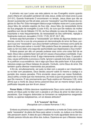 AUXILIAR DO MODERADOR


   A primeira vez que Lucas usa esta palavra no seu Evangelho ocorre quando
José e Maria em Jerusalém perderam de vista Jesus, então com doze anos (Lucas
2:41-51). Quando finalmente O encontraram no templo, Jesus disse que não se
deviam surpreender por Ele ali estar, pois era “necessário” que Ele tratasse dos ne-
gócios do Seu Pai. Esta mensagem básica surge múltiplas vezes em Lucas quando
Jesus falou de variados aspetos da Sua vida. Jesus falou da necessidade divina
da Sua pregação do evangelho (Lucas 4:43), da cura que Ele realizou da mulher
paralítica num dia de Sábado (13:16), da Sua refeição na casa de Zaqueu e, mais
importante e mais frequentemente, da necessidade do Seu sofrimento, rejeição e
finalmente morte em Jerusalém (13:33; 17:25; 22:37; 24:7, 26).
   Embora seja fácil perceber a “necessidade” por detrás de algumas destas ocor-
rências, como foi a cura de uma pessoa em demonstração do amor de Deus, por-
que é que era “necessário” que Jesus também sofresse e morresse como parte do
plano de Deus para salvar o mundo? Não poderia Deus ter passado por alto o pe-
cado ou ter-nos dado uma segunda oportunidade que dispensasse a Sua morte?
   Embora passar por alto um pecado pudesse soar como uma coisa fácil de se
fazer, Deus não o poderia fazer sem pôr em causa a Sua justiça e santidade. O pe-
cado não é um problema trivial. É algo inteiramente contrário a Deus. O pecado é
mau; causa sofrimento e provoca a morte. Ignorar o pecado teria sido o equivalen-
te a justificar a sua existência. Isto é algo que Deus não podia fazer. A Sua própria
natureza exigia que Deus tratasse do pecado. Contudo, como Deus de amor, Ele
também queria oferecer misericórdia aos pecadores.
   A fim de, simultaneamente, ser justo no lidar com o pecado e ser misericordio-
so no lidar com pecadores, Deus decidiu assumir sobre Si mesmo o castigo e a
punição dos nossos pecados. Fê-lo enviando Jesus para ser nosso Substituto.
Jesus sofreu a morte que nós merecemos, de modo a que nós possamos ter a vida
que Ele merecia. É isto precisamente que Paulo explica em Romanos 3:26, onde
afirma que a morte de Jesus tornou possível Deus ser ao mesmo tempo “justo e
justificador daquele que tem fé em Jesus.”

  Pense Nisto: A Bíblia descreve repetidamente Deus como sendo simultanea-
mente um Deus justo no lidar com o pecado e um Deus de amor no lidar com os
pecadores. Que imagens distorcidas se formariam se realçássemos exagerada-
mente, ou apenas realçássemos, um só desses atributos?

                              II. A “Loucura” da Cruz
                      (Recapitule com a classe Romanos 1:16.)

    Embora os primeiros cristãos vissem o sofrimento e a morte de Cristo como uma
parte “necessária” do plano de Deus para salvar o mundo, os Judeus e os Gentios
não pensavam assim. A ideia de que o Messias há muito aguardado devia ser cru-
cificado parecia ridícula aos olhos dos Judeus. Esperava-se que o Messias viesse


                                                                                  17
 