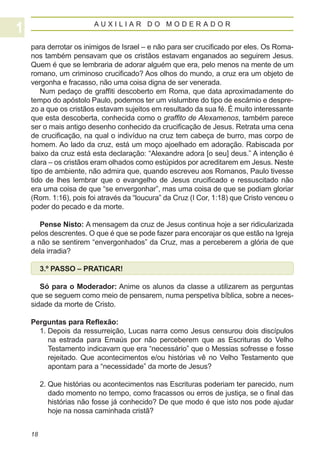 AUXILIAR DO MODERADOR


para derrotar os inimigos de Israel – e não para ser crucificado por eles. Os Roma-
nos também pensavam que os cristãos estavam enganados ao seguirem Jesus.
Quem é que se lembraria de adorar alguém que era, pelo menos na mente de um
romano, um criminoso crucificado? Aos olhos do mundo, a cruz era um objeto de
vergonha e fracasso, não uma coisa digna de ser venerada.
   Num pedaço de graffiti descoberto em Roma, que data aproximadamente do
tempo do apóstolo Paulo, podemos ter um vislumbre do tipo de escárnio e despre-
zo a que os cristãos estavam sujeitos em resultado da sua fé. É muito interessante
que esta descoberta, conhecida como o graffito de Alexamenos, também parece
ser o mais antigo desenho conhecido da crucificação de Jesus. Retrata uma cena
de crucificação, na qual o indivíduo na cruz tem cabeça de burro, mas corpo de
homem. Ao lado da cruz, está um moço ajoelhado em adoração. Rabiscada por
baixo da cruz está esta declaração: “Alexandre adora [o seu] deus.” A intenção é
clara – os cristãos eram olhados como estúpidos por acreditarem em Jesus. Neste
tipo de ambiente, não admira que, quando escreveu aos Romanos, Paulo tivesse
tido de lhes lembrar que o evangelho de Jesus crucificado e ressuscitado não
era uma coisa de que “se envergonhar”, mas uma coisa de que se podiam gloriar
(Rom. 1:16), pois foi através da “loucura” da Cruz (I Cor, 1:18) que Cristo venceu o
poder do pecado e da morte.

   Pense Nisto: A mensagem da cruz de Jesus continua hoje a ser ridicularizada
pelos descrentes. O que é que se pode fazer para encorajar os que estão na Igreja
a não se sentirem “envergonhados” da Cruz, mas a perceberem a glória de que
dela irradia?

     3.º PASSO – PRATICAR!

   Só para o Moderador: Anime os alunos da classe a utilizarem as perguntas
que se seguem como meio de pensarem, numa perspetiva bíblica, sobre a neces-
sidade da morte de Cristo.

Perguntas para Reflexão:
  1.  epois da ressurreição, Lucas narra como Jesus censurou dois discípulos
     D
     na estrada para Emaús por não perceberem que as Escrituras do Velho
     Testamento indicavam que era “necessário” que o Messias sofresse e fosse
     rejeitado. Que acontecimentos e/ou histórias vê no Velho Testamento que
     apontam para a “necessidade” da morte de Jesus?

     2.  ue histórias ou acontecimentos nas Escrituras poderiam ter parecido, num
        Q
        dado momento no tempo, como fracassos ou erros de justiça, se o final das
        histórias não fosse já conhecido? De que modo é que isto nos pode ajudar
        hoje na nossa caminhada cristã?


18
 