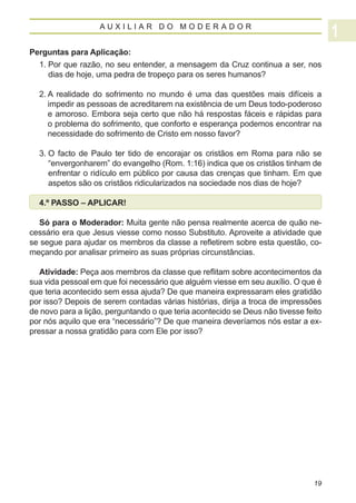 AUXILIAR DO MODERADOR


Perguntas para Aplicação:
  1.  or que razão, no seu entender, a mensagem da Cruz continua a ser, nos
     P
     dias de hoje, uma pedra de tropeço para os seres humanos?

  2.  realidade do sofrimento no mundo é uma das questões mais difíceis a
     A
     impedir as pessoas de acreditarem na existência de um Deus todo-poderoso
     e amoroso. Embora seja certo que não há respostas fáceis e rápidas para
     o problema do sofrimento, que conforto e esperança podemos encontrar na
     necessidade do sofrimento de Cristo em nosso favor?

  3.  facto de Paulo ter tido de encorajar os cristãos em Roma para não se
     O
     “envergonharem” do evangelho (Rom. 1:16) indica que os cristãos tinham de
     enfrentar o ridículo em público por causa das crenças que tinham. Em que
     aspetos são os cristãos ridicularizados na sociedade nos dias de hoje?

  4.º PASSO – APLICAR!

  Só para o Moderador: Muita gente não pensa realmente acerca de quão ne-
cessário era que Jesus viesse como nosso Substituto. Aproveite a atividade que
se segue para ajudar os membros da classe a refletirem sobre esta questão, co-
meçando por analisar primeiro as suas próprias circunstâncias.

   Atividade: Peça aos membros da classe que reflitam sobre acontecimentos da
sua vida pessoal em que foi necessário que alguém viesse em seu auxílio. O que é
que teria acontecido sem essa ajuda? De que maneira expressaram eles gratidão
por isso? Depois de serem contadas várias histórias, dirija a troca de impressões
de novo para a lição, perguntando o que teria acontecido se Deus não tivesse feito
por nós aquilo que era “necessário”? De que maneira deveríamos nós estar a ex-
pressar a nossa gratidão para com Ele por isso?




                                                                               19
 
